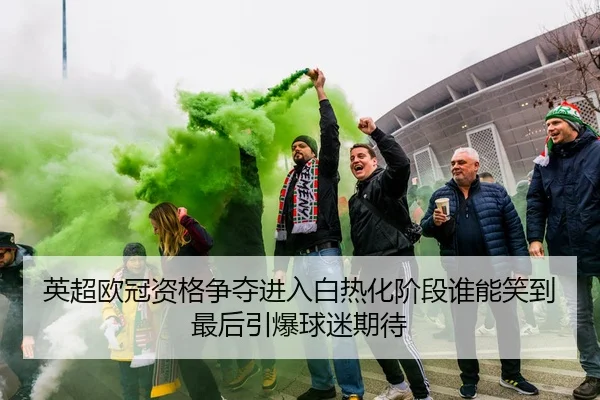 英超欧冠资格争夺进入白热化阶段谁能笑到最后引爆球迷期待